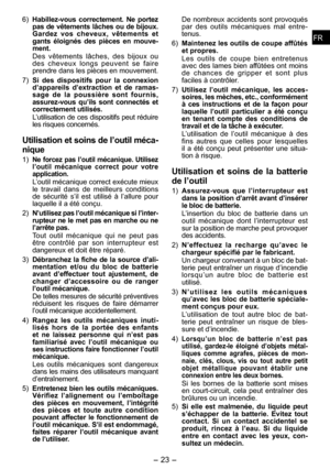 Page 23
FRFR

-  -  
FRFR

6) Habillez ­vous  correctement.  Ne  portez pas de vêtements lâches ou de bijoux. Gardez  vos  cheveux,  vêtements  et gants  éloignés  des  pièces  en  mouve­ment.
Des  vêtements  lâches,  des  bijou x­  ou 
des  cheveux  longs  peuvent  se  faire prendre dans les pièces en mouvement.
7) 
Si  des  dispositifs  pour  la  connexion d’ a p pareils  d’extraction  et  de  ramas­sage  de  la  poussière  sont  fournis, 
assurez ­vous  qu’ils  sont  connectés  et correctement...