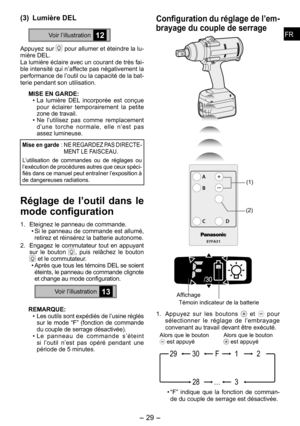 Page 29
FRFR

-  -  
FRFR

(3) Lumière DEL
Voir l’illustration12
Appuyez sur  pour allumer et éteindre la lu-mière DEL. La lumière éclaire avec un courant de très fai-ble intensité qui n’affecte pas négativement la performance de l’outil ou la capacité de la bat-terie pendant son utilisation.
MISE EN GARDE:
• La  lumière  DEL  incorporée  est  conçue pour  éclairer  temporairement  la  petite zone de travail. 
• Ne  l’utilisez  pas  comme  remplacement d’une  torche  normale,  elle  n’est  pas assez...