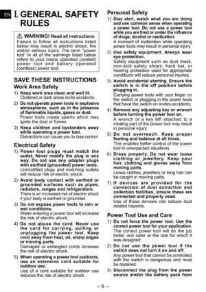 Page 6
- 6 - 
ENEN
ENEN
I. GENERAL SAFETY 
RULES
 WARNING! Read all instructions
Failure  to  follow  all  instructions  listed below  may  result  in  electric  shock,  fire and/or  serious  injury.  The  term  “power tool”  in  all  of  the  warnings  listed  below refers  to  your  mains  operated  (corded) p o w e r   t o o l   a n d   b a t t e r y   o p e r a t e d (cordless) power tool.
SAVE THESE INSTRUCTIONS
Work Area Safety
1) Keep work area clean and well lit.Cluttered or dark areas invite...