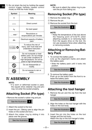 Page 8
-  - 
ENEN
ENEN
7) Do not strain the tool by holding the speed c o n t r o l   t r i g g e r   h a l f w a y   ( s p e e d   c o n t r o l mode) so that the motor stops.
Symbol Meaning
VVolts
Direct current
n0No load speed
… min-1Revolutions or reciprocations per minutes
AhElectrical capacity of battery pack
To reduce the risk of injury, user must read and understand instruction manual.
Do not incinerate or heat battery pack. Do not charge or use under conditions of high temperature. Do not ex-pose...