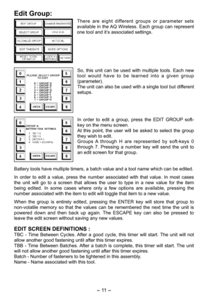 Page 11
- 11 -  

Edit Group:
There  are  eight  different  groups  or  parameter  sets 
available in the AQ Wireless. Each group can represent 
one tool and it’s associated settings.
So,  this  unit  can  be  used  with  multiple  tools.  Each  new 
tool  would  have  to  be  learned  into  a  given  group 
(parameter).
The unit can also be used with a single tool but different 
setups.
In  order  to  edit  a  group,  press  the  EDIT  GROUP  soft-
key on the menu screen.
At  this  point,  the  user  will  be...