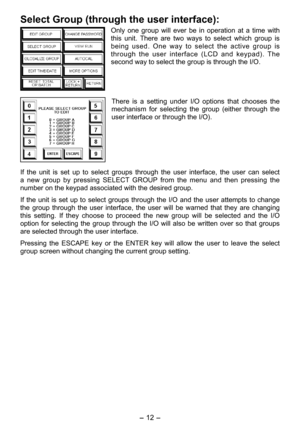 Page 12
- 1 - 

Select Group (through the user interface):
Only  one  group  will  ever  be  in  operation  at  a  time  with 
this  unit.  There  are  two  ways  to  select  which  group  is 
being  used.  One  way  to  select  the  active  group  is 
through  the  user  interface  (LCD  and  keypad).  The 
second way to select the group is through the I/O.
There  is  a  setting  under  I/O  options  that  chooses  the 
mechanism  for  selecting  the  group  (either  through  the 
user interface or...