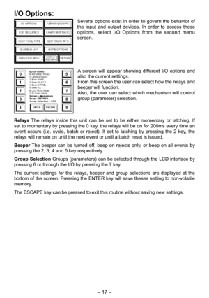 Page 17
- 1 -  

I/O Options:
Several  options  exist  in  order  to  govern  the  behavior  of 
the  input  and  output  devices.  In  order  to  access  these 
options,  select  I/O  Options  from  the  second  menu 
screen.
A  screen  will  appear  showing  different  I/O  options  and 
also the current settings. 
From this screen the user can select how the relays and 
beeper will function.
Also,  the  user  can  select  which  mechanism  will  control 
group (parameter) selection.
Relays  The  relays...