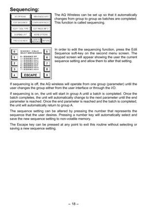 Page 18
- 1 - 

Sequencing:
The AQ  Wireless  can  be  set  up  so  that  it  automatically 
changes from group to group as batches are completed. 
This function is called sequencing.
In  order  to  edit  the  sequencing  function,  press  the  Edit 
Sequence  soft-key  on  the  second  menu  screen.  The 
keypad screen will appear showing the user the current 
sequence setting and allow them to alter that setting.
If sequencing is off, the AQ wireless will operate from one group (parameter) until the...