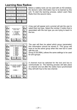 Page 21
- 1 -  

Learning New Radios:
Before a battery tools can be used with an AQ wireless, 
the  device’s  radio  information  has  to  be  learned  by  this 
unit.  To  start  the  learning  process,  select  Learn  New 
Radio from the second menu.
A  key  pad  will  appear  and  a  prompt  will  ask  the  user  to 
select their tool type. Select the number 3 button that is 
associated  with  the  tool  type  you  are  trying  to  teach  to 
the box.
The  user  will  then  be  asked  which  group...