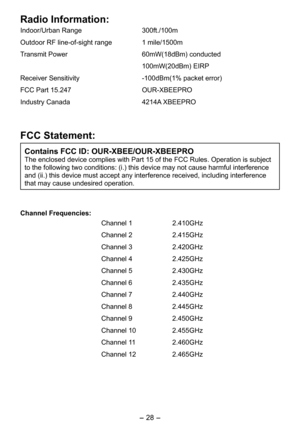 Page 28
-  - 
Radio Information:
Indoor/Urban Range 300ft./100m
Outdoor RF line-of-sight range  1 mile/100m
Transmit Power  60mW(1dBm) conducted
  100mW(0dBm) EIRP
Receiver Sensitivity   -100dBm(1% packet error)
FCC Part 1.4  OUR-XBEEPRO
Industry Canada  414A XBEEPRO
FCC Statement: 
Contains FCC ID: OUR-XBEE/OUR-XBEEPRO
The enclosed device complies with Part 1 of the FCC Rules. Operation is subject 
to the following two conditions: (i.) this device may not cause...