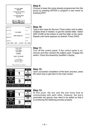 Page 6
- 6 - 

Step 9:
Choose to keep the name already programmed into this 
group  by  pressing  ENTER  or  program  a  new  name  by 
pressing EDIT.
Step 10:
Type in the name for the tool. Press button next to letter, 
multiple times if needed, to get the wanted letter. Select 
ADD CHAR at the bottom to add the letter to the name. 
Repeat until name appears as desired. Press SAVE.
Step 11:
Turn  off  the  control  panel.  If  the  control  panel  is  on, 
remove  and  then  reinsert  the  battery  pack....