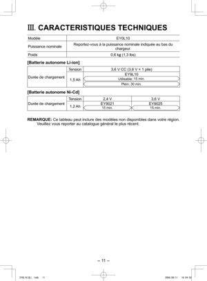 Page 11
- 11 -  

III. CARACTERISTIQUES TECHNIQUES
ModèleEY0L10
Puissance nominaleReportez-vous à la puissance nominale indiquée au bas du chargeur.
Poids0,6 kg (1,3 lbs)
[Batterie autonome Li-ion]
Durée de chargement
Tension3,6 V CC (3,6 V × 1 pile)
1,5 Ah
EY9L10
Utilisable: 15 min.
Plein: 30 min.
[Batterie autonome Ni-Cd]
Durée de chargement
Tension ,4 V3,6 V
1, Ah EY901
15 min.EY90515 min.
REMARQUE: Ce tableau peut inclure des modèles non disponibles dans votre région. Veuillez vous...