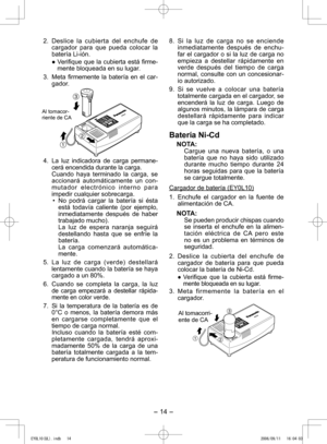 Page 14
- 14 - 

. Deslice  la  cubierta  del  enchufe  de cargador  para  que  pueda  colocar  la batería Li-ión.
●	Verifique	 que	la	cubierta	 está	firme
-mente bloqueada en su lugar.
3.  Meta  firmemente  la  batería  en  el  car-
gador.
  
Al tomacor-riente de CA
4.  La  luz  indicadora  de  carga  permane -cerá encendida durante la carga.
  Cuando  haya  terminado  la  carga,  se 
acci onará  automáticamente  un  con
-m u t a d o r   e l e c t r ó n i c o   i n t e r n o   p a r a impedir cualquier...