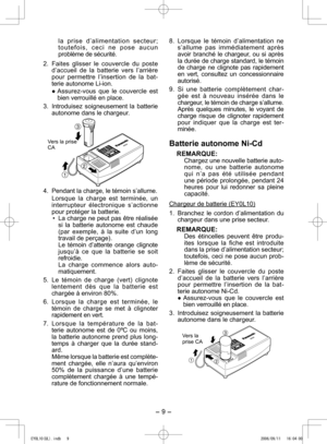 Page 9
- 9 -  

l a   p r i s e   d ’ a l i m e n t a t i o n   s e c t e u r ; t o u t e f o i s ,   c e c i   n e   p o s e   a u c u n 
problème de sécurité.
.  Faites  glisser  le  couvercle  du  poste 
d’accueil  de  la  batterie  vers  l’arrière pour  permettre  l’insertion  de  la  bat-terie autonome Li-ion.
●	Assurez-vous 	que 	le 	couvercle 	est	
bien verrouillé en place.
3.  Introduisez  soigneusement  la  batterie 
autonome dans le chargeur.
  
Vers la prise CA
4. Pendant la charge, le témoin...