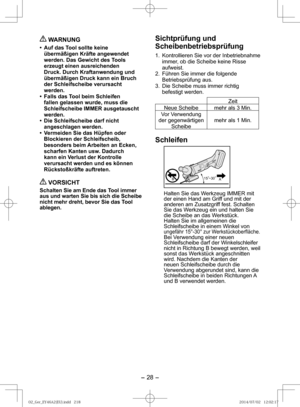 Page 28- 28 - 
 WARNUNG
•  Auf das Tool sollte keine übermäßigen Kräfte angewendet 
werden. Das Gewicht des Tools 
erzeugt einen ausreichenden 
Druck. Durch Kraftanwendung und 
übermäßigen Druck kann ein Bruch 
der Schleifscheibe verursacht 
werden.
•  Falls das Tool beim Schleifen  fallen gelassen wurde, muss die 
Schleifscheibe IMMER ausgetauscht 
werden.
•  Die Schleifscheibe darf nicht  angeschlagen werden.
•  Vermeiden Sie das Hüpfen oder  Blockieren der Schleifscheib, 
besonders beim Arbeiten an Ecken,...