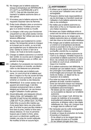 Page 24- 24 -
16) Ne chargez pas la batterie autonome 
lorsque la température est INFÉRIEURE À 
0°C (32°F) ou SUPÉRIEURE à 40°C 
(104°F). Cela est très important pour 
maintenir la batterie autonome dans un 
état optimal.
17)  N’incinérez pas la batterie autonome. Elle 
risquerait d’exploser dans les flammes.
18)  Evitez toute utilisation dans un environne
-ment dangereux. N’utilisez pas le char-geur à un endroit humide ou mouillé.
19)  Le chargeur a été conçu pour fonctionner 
uniquement sur des prises secteur...