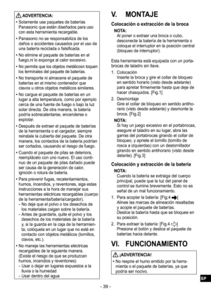 Page 39- 39 -
 ADVERTENCIA:
 
•Solamente use paquetes de baterías 
Panasonic que están diseñados para uso 
con esta herramienta recargable.
 
•Panasonic no se responsabiliza de los 
daños o accidentes causados por el uso de 
una batería reciclada o falsificada.
 
•No elimine el paquete de baterías en el 
fuego,ni lo exponga al calor excesivo.
 
•No permita que los objetos metálicosn toquen 
los terminales del paquete de baterías.
 
•No transporte ni almacene el paquete de 
baterías en el mismo contenedor que...