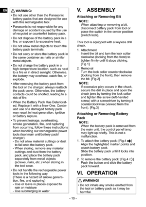 Page 10- 10 -
 WARNING:
 
• Do not use other than the Panasonic 
battery packs that are designed for use 
with this rechargeable tool.
 
• Panasonic is not responsible for any 
damage or accident caused by the use 
of recycled or counterfeit battery pack.
 
• Do not dispose of the battery pack in a 
fire, or expose it to excessive heat.
 
• Do not allow metal objects to touch the 
battery pack terminals.
 
• Do not carry or store the battery pack in 
the same container as nails or similar 
metal objects.
 
• Do...