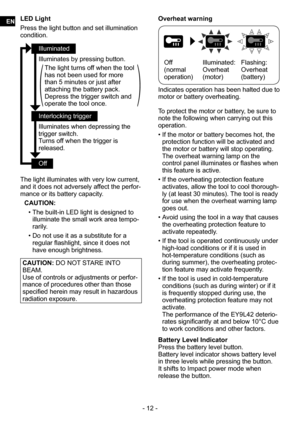 Page 12- 12 -
LED Light
Press the light button and set illumination 
condition.
Illuminated
Illuminates by pressing button.
The light turns off when the tool 
has not been used for more 
than 5 minutes or just after 
attaching the battery pack.
Depress the trigger switch and 
operate the tool once.
Interlocking trigger
Illuminates when depressing the 
trigger switch.
Turns off when the trigger is 
released.
Off
The light illuminates with very low current, 
and it does not adversely affect the perfor-
mance or...