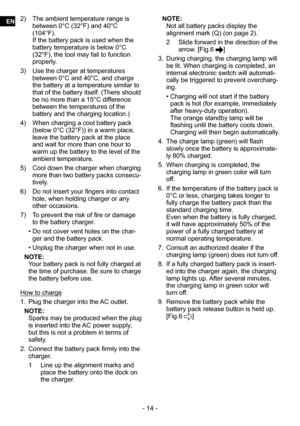 Page 14- 14 -
2) The ambient temperature range is 
between 0°C (32°F) and 40°C 
(104°F). 
If the battery pack is used when the 
battery temperature is below 0°C 
(32°F), the tool may fail to function 
properly.
3)  Use the charger at temperatures 
between 0°C and 40°C, and charge 
the battery at a temperature similar to 
that of the battery itself. (There should 
be no more than a 15°C difference 
between the temperatures of the 
battery and the charging location.)
4)  When charging a cool battery pack 
(below...