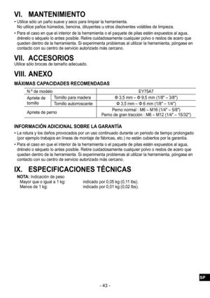 Page 43- 43 -
VI. MANTENIMIENTO
 
•Utilice sólo un paño suave y seco para limpiar la herramienta. No utilice paños húmedos, bencina, diluyentes u otros disolventes volátiles de limpieza.
 
•Para el caso en que el interior de la herramienta o el paquete de pilas estén expuestos al agua, 
drénelo o séquelo lo antes posible. Retire cuidadosamente cualquier polvo o restos de acero que 
queden dentro de la herramienta. Si experimenta problemas al utilizar la herramienta, póngase en 
contacto con su centro de...