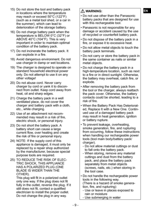 Page 9- 9 -
15) Do not store the tool and battery pack 
in locations where the temperature 
may reach or exceed 50°C (122°F) 
(such as a metal tool shed, or a car in 
the summer), which can lead to 
deterioration of the storage battery.
16)  Do not charge battery pack when the 
temperature is BELOW 0°C (32°F) or 
ABOVE 40°C (104°F). This is very 
important in order to maintain optimal 
condition of the battery pack.
17)  Do not incinerate the battery pack. It 
can explode in a fire.
18)  Avoid dangerous...