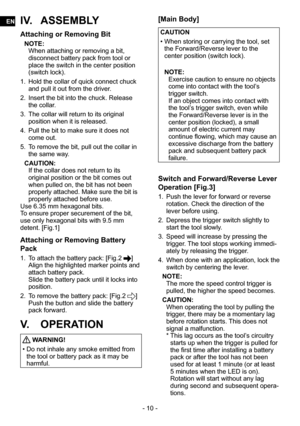 Page 10- 10 -
IV. ASSEMBLY
Attaching or Removing Bit
NOTE:
When attaching or removing a bit, 
disconnect battery pack from tool or 
place the switch in the center position 
(switch lock).
1.  Hold the collar of quick connect chuck 
and pull it out from the driver.
2.  Insert the bit into the chuck. Release 
the collar.
3.  The collar will return to its original 
position when it is released.
4.  Pull the bit to make sure it does not 
come out.
5.  To remove the bit, pull out the collar in 
the same way....