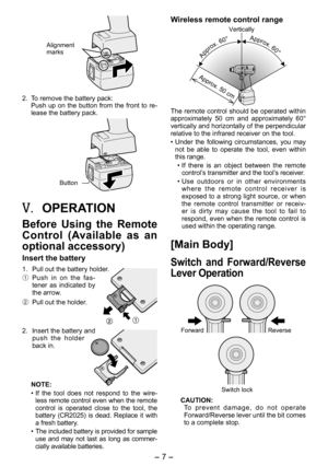 Page 7
- 7 -  

Alignment marks
. To remove the battery pack:
Push up on the button from the front to re-
lease the battery pack.
Button
V.	OPERATION
Before  Using  the  Remote 
Control  (Available  as  an 
optional accessory)
Insert the battery
1.  Pull out the battery holder.
1 Push  in  on  the  fas-tener  as  indicated  by the arrow.
2  Pull out the holder.
.  Insert the battery and 
push  the  holder back in.
NOTE:
• If  the  tool  does  not  respond  to  the  wire
-less remote control even when...