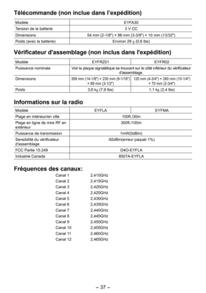 Page 37
- 37 -  

Télécommande (non inclue dans l’expédition)
ModèleEYFA30
Tension de la batterie3 V CC
Dimensions54 mm (-1/8") × 86 mm (3-3/8") × 10 mm (13/3")
Poids (avec la batterie) Environ 9 g (0,6 lbs)
Vérificateur d'assemblage (non inclus dans l'expédition)
ModèleEYFRZ01EYFR0
Puissance nominaleVoir la plaque signalétique se trouvant sur le côté inférieur du vérificateur d'assemblage.
Dimensions359 mm (14-1/8") × 30 mm (9-1/16") 
× 89 mm...