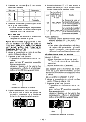 Page 49
- 49 -  

3. Presione  los  botones   y   para  ajustar el tiempo deseado.
BotonesVisorSegundos
303
10,1
0Apagado
4.  Presione el botón OK (correcto) para acep
-tar el ajuste seleccionado.
•  El  panel  de  control  dejará  de  parpadear 
y se encenderá, y el ajuste de embrague de par de torsión se visualizará.
PRECAUCIÓN:
• Asegúrese  de  verificar  el  nuevo  valor 
después de cambiar el ajuste.
Ajuste  de  encendido  y  apagado  de  la  fun­ción  de  limitación  de  rango  de  señal  de radio...