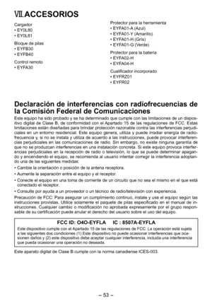 Page 53
- 53 -  

VII. ACCESORIOS
Cargador
•  EY0L80
•  EY0L81
Bloque de pilas
• EYFB30
•  EYFB40
Control remoto
• EYFA30
Protector para la herramienta
• EYFA01-A (Azul)
•  EYFA01-Y (Amarillo)
•  EYFA01-H (Grís)
•  EYFA01-G (Verde)
Protector para la batería
• EYFA0-H
•  EYFA04-H
Cualificador incorporado
• EYFRZ01
•  EYFR0
Declaración de interferencias con radiofrecuencias de 
la Comisión Federal de Comunicaciones
Este equipo ha sido probado y se ha determinado que cumple con las limitaciones de un...