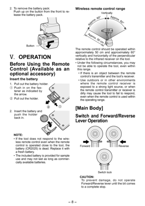 Page 8
- 8 - 

. To remove the battery pack:
Push up on the button from the front to re-
lease the battery pack.
Button
V.	OPERATION
Before  Using  the  Remote 
Control  (Available  as  an 
optional accessory)
Insert the battery
1.  Pull out the battery holder.
1 Push  in  on  the  fas-tener  as  indicated  by the arrow.
2  Pull out the holder.
.  Insert the battery and 
push  the  holder back in.
NOTE:
• If  the  tool  does  not  respond  to  the  wire
-less remote control even when the remote...