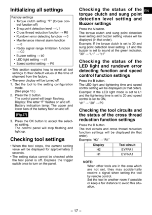 Page 17
ENEN

- 17 -  
ENEN
Initializing all settings
Factory settings• Torque  clutch  setting:  “F”  (torque  con
-trol function off)
•  Snug point detection level → L1
•  Cross thread reduction function → R0
•  Rundown error detecting function → 0
•  Maintenance interval alarm function 
  → 0
•  Radio  signal  range  limitation  function 
→ C0
•  Buzzer setting → b0
•  LED light setting → d1
•  Speed control setting → P0
•  This  section  explains  how  to  revert  all  tool 
settings to their default values...