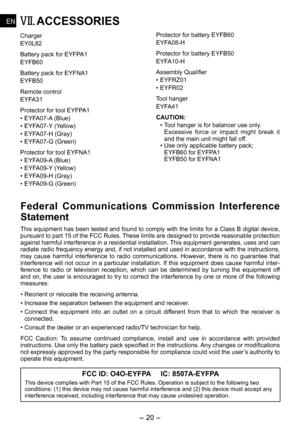 Page 20
- 0 - 
ENEN
ENEN
VII. ACCESSORIES
Charger
EY0L
Battery pack for EYFPA1
EYFB60
Battery pack for EYFNA1
EYFB0
Remote control
EYFA31
Protector for tool EYFPA1
•  EYFA07-A (Blue)
•  EYFA07-Y (Yellow)
•  EYFA07-H (Gray)
•  EYFA07-G (Green) 
Protector for tool EYFNA1
• EYFA0-A (Blue)
•  EYFA0-Y (Yellow)
•  EYFA0-H (Gray)
•  EYFA0-G (Green) 
Protector for battery EYFB60
EYFA0-H
Protector for battery EYFB0
EYFA10-H
Assembly Qualifier
• EYFRZ01
•  EYFR0
Tool...