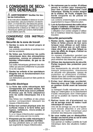 Page 23
- 3 -  
FRFR
I. CONSIGNES  DE  SECU­
RITE GENERALES
 AVERTISSEMENT!  Veuillez  lire tou­tes les instructions.
Si les instructions détaillées ci-dessous ne sont pas observées, cela peut entraîner une électro-cution, un incendie et/ou des blessures graves. Le terme “outil mécanique” utilisé dans tous les avertissements ci-dessous se réfère aux outils mécaniques opérés par cordons d'alimentation et par batterie (sans fil).
CONSERVEZ  CES  INSTRUC­
TIONS
Sécurité de la zone de travail
1) Gardez  la...