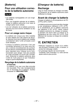 Page 37
FRFR

- 37 -  
FRFR

[Batterie]
Pour une utilisation correc­
te de la batterie autonome
[Fig.28]
• Les  batteries  rechargeables  ont  une  longé-vité limitée.
• Pour  une  longévité  optimale  de  la  batterie, rangez  la  batterie  autonome  Li-ion  sans  la charger après l’avoir utilisée.
• Lors  de  l’utilisation  de  la  batterie  autonome, assurez-vous de la bonne ventilation du lieu de travail.
Pour un usage sans risque
• La  batterie  est  conçue  pour  être  installée en  deux  étapes  pour...