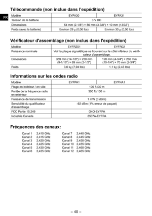 Page 40
- 40 - 
FRFR
Télécommande (non inclue dans l’expédition)
ModèleEYFA30EYFA31
Tension de la batterie3 V DC
Dimensions4 mm (-1/") × 6 mm (3-3/") × 10 mm (13/3”)
Poids (avec la batterie)Environ  g (0,06 lbs)Environ 30 g (0,06 lbs)
Vérificateur d'assemblage (non inclus dans l'expédition)
ModèleEYFRZ01EYFR0
Puissance nominaleVoir la plaque signalétique se trouvant sur le côté inférieur du vérifi-cateur d'assemblage.
Dimensions3 mm...