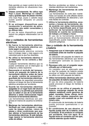 Page 42
- 4 - 
ESES
ESES

Esto permite un mejor control de la her-
ramienta  eléctrica  en  situaciones  ines-
pe
radas.
6) 
Vístase  correctamente.  No  utilice  ropa floja  o  joyas.  Mantenga  su  cabello, ropa y guantes lejos de piezas móviles.
Una  ropa  floja,  joyas  o  cabello  largo p u e d e   q u e d a r   a t r a p a d o   e n   p i e z a s móviles.
7) 
S i   s e   e n t r e g a n   d i s p o s i t i v o s   p a r a recolección  y  extracción  de  polvo, asegúrese  que  estén  conectados  y se...