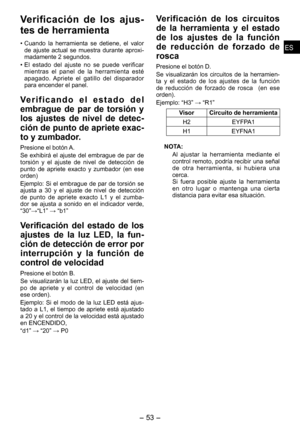 Page 53
ESES

- 3 -  
ESES

Verificación  de  los  ajus­
tes de herramienta
• Cuando  la  herramienta  se  detiene,  el  valor de  ajuste  actual  se  muestra  durante  aproxi-
madamente  segundos.
•  El  estado  del  ajuste  no  se  puede  verificar 
mientras  el  panel  de  la  herramienta  esté apagado.  Apriete  el  gatillo  del  disparador para encender el panel.
Ve r i f i c a n d o   e l   e s t a d o   d e l 
embrague  de  par  de  torsión  y 
los  ajustes  de  nivel  de  detec­
ción de punto...