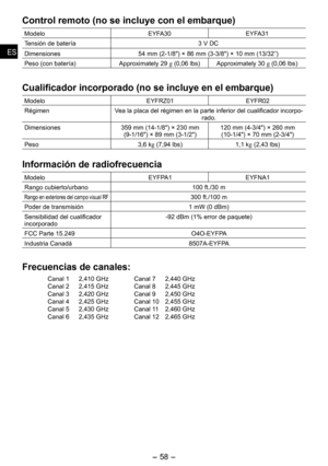 Page 58
-  - 
ESES
Control remoto (no se incluye con el embarque)
ModeloEYFA30EYFA31
Tensión de batería3 V DC
Dimensiones4 mm (-1/") × 6 mm (3-3/") × 10 mm (13/3”)
Peso (con batería)Approximately  g (0,06 lbs)Approximately 30 g (0,06 lbs)
Cualificador incorporado (no se incluye en el embarque)
ModeloEYFRZ01 EYFR0
RégimenVea la placa del régimen en la parte inferior del cualificador incorpo-rado.
Dimensiones3 mm (14-1/") × 30...