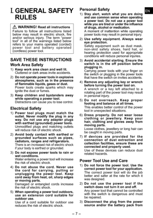 Page 7
- 7 -  
ENENI. GENERAL SAFETY 
RULES
 WARNING! Read all instructions
Failure  to  follow  all  instructions  listed below  may  result  in  electric  shock,  fire and/or  serious  injury.  The  term  “power tool”  in  all  of  the  warnings  listed  below refers  to  your  mains  operated  (corded) p o w e r   t o o l   a n d   b a t t e r y   o p e r a t e d (cordless) power tool.
SAVE THESE INSTRUCTIONS
Work Area Safety
1) Keep work area clean and well lit.Cluttered or dark areas invite accidents....