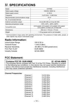 Page 14
- 14 - 
IV.	SPECIFICATIONS
ModelEYFR0
Rated supply voltage100/30, 50/60 Hz
Rated supply current 0.15 A
Frequency.410 GHz – .465 GHz
Recommended communications range10 m*
No. of connected devices1
External connection output5 A at 50 VAC or 5 A at 30 VDC
Operating temperature range-10ºC (14ºF) – 60ºC (140ºF)
Compatible toolsEYFLA4AR, EYFLA5AR, EYFLA5QR, EYFLA6JR,  EYFLA6PR, EYFMA1JR, EYFMA1PR
Dimensions 54 mm × 119 mm × 73 mm
Weight1.15 kg (power cord is not included)
*...