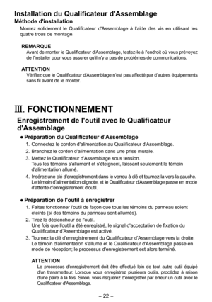 Page 22
-  - 

Installation du Qualificateur d'Assemblage
Méthode d'installation
Montez  solidement  le  Qualificateur  d'Assemblage  à  l'aide  des  vis  en  utilisant  les 
quatre trous de montage.
REMARQUE
Avant de monter le Qualificateur d'Assemblage, testez-le à l'endroit où vous prévoyez 
de l'installer pour vous assurer qu'il n'y a pas de problèmes de communications.
ATTENTION
Vérifiez que le Qualificateur d'Assemblage n'est pas affecté par...