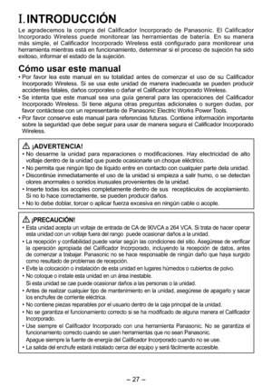 Page 27
- 7 -  
I. INTRODUCCIÓN
Le  agradecemos  la  compra  del  Calificador  Incorporado  de  Panasonic.  El  Calificador Incorporado  Wireless  puede  monitorear  las  herramientas  de  batería.  En  su  manera más  simple,  el  Calificador  Incorporado  Wireless  está  configurado  para  monitorear  una herramienta mientras está en funcionamiento, determinar si el proceso de sujeción ha sido exitoso, informar el estado de la sujeción.
Cómo usar este manual
• Por  favor  lea  este  manual  en  su...