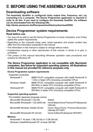 Page 4
- 4 - 

II. BEFORE USING THE ASSEMBLY QUALIFIER
Downloading software
The  Assembly  Qualifier  is  configured  (relay  output  time,  frequency,  etc.)  by 
connecting  it  to  a  computer.  The  Device  Programmer  application  is  required  in 
order  to  do  this.  If  you  need  to  configure  the  Assembly  Qualifier,  the  software 
can be downloaded from the following URL:
http://denko.panasonic.biz/Ebox/powertool/factory/download/ENG/
Device Programmer system requirements
Read before use
• You...
