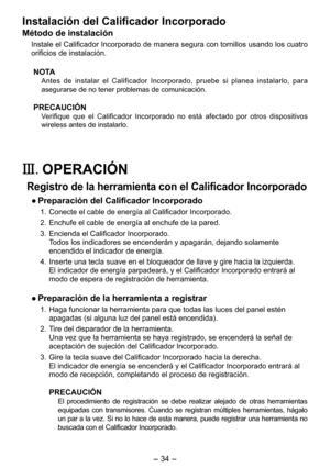 Page 34
- 34 - 

Instalación del Calificador Incorporado
Método de instalación
Instale el Calificador Incorporado de manera segura con tornillos usando los cuatro 
orificios de instalación.
NOTA
Antes  de  instalar  el  Calificador  Incorporado,  pruebe  si  planea  instalarlo,  para 
asegurarse de no tener problemas de comunicación.
PRECAUCIÓN
Verifique  que  el  Calificador  Incorporado  no  está  afectado  por  otros  dispositivos 
wireless antes de instalarlo.
III.	OPERACIÓN
Registro de la herramienta con...