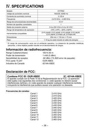 Page 38
- 38 - 
IV.	SPECIFICATIONS
ModeloEYFR0
Voltaje de suministro nominal100/30, 50/60 Hz
Corriente de suministro nominal 0,15 A
Frecuencia,410 GHz – ,465 GHz
Rango de comunicaciones recomendado10 m*
Número de aparatos conectados1
Salida de conexión externa5 A a 50 VCA o 5 A a 30 VCC
Rango de temperatura de operación-10ºC (14ºF) – 60ºC (140ºF)
Herramientas compatiblesEYFLA4AR, EYFLA5AR, EYFLA5QR, EYFLA6JR,  EYFLA6PR, EYFMA1JR, EYFMA1PR
Dimensiones 54 mm × 119 mm × 73 mm...