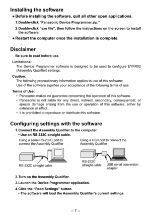 Page 7
- 7 -  

Installing the software
● Before installing the software, quit all other open applications. 
1.  Double-click “Panasonic Device Programmer.zip.”
2.  Double-click “exe file”, then follow the instructions on the screen to install 
the software.
● Restart the computer once the installation is complete.
Disclaimer
Be sure to read before use. 
Limitations:
The  Device  Programmer  software  is  designed  to  be  used  to  configure  EYFR0  
(Assembly Qualifier) settings. 
Caution:
The following...