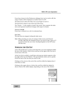 Page 117107
MAX Off Line Operation 
If you have chosen (in the Preferences dialogue box) not to work in dB, the
range of faders will be displayed as number from 0 to 255.
The Start Level is where the fader was as you began to move it. 
The End level is where it was at the end of the move.
The “Events =” is the number of small “sub events” that comprise the fader
move and represent small level changes with respect to frames.
Channel On/Off 
If you turn a channel on or off, it is indicated here.
End Time 
The time...