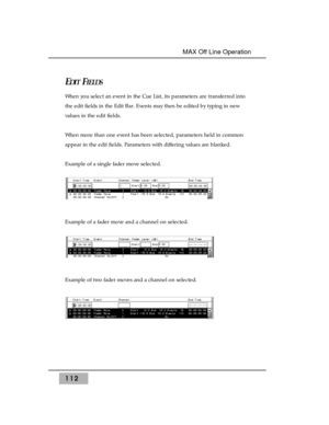 Page 122112
MAX Off Line Operation 
EDITFIELDS
When you select an event in the Cue List, its parameters are transferred into
the edit fields in the Edit Bar. Events may then be edited by typing in new
values in the edit fields.
When more than one event has been selected, parameters held in common
appear in the edit fields. Parameters with differing values are blanked.
Example of a single fader move selected.
Example of a fader move and a channel on selected.
Example of two fader moves and a channel on selected. 