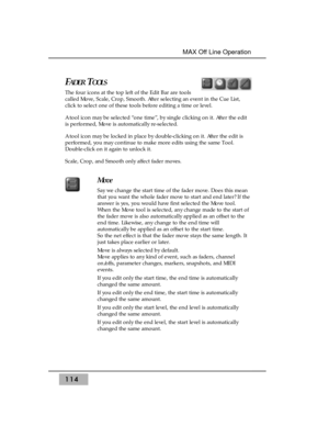 Page 124114
MAX Off Line Operation 
FADERTOOLS
The four icons at the top left of the Edit Bar are tools
called Move, Scale, Crop, Smooth. After selecting an event in the Cue List,
click to select one of these tools before editing a time or level.
A tool icon may be selected “one time”, by single clicking on it. After the edit
is performed, Move is automatically re-selected.
A tool icon may be locked in place by double-clicking on it. After the edit is
performed, you may continue to make more edits using the same...