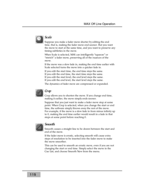 Page 125Scale 
Suppose you make a fader move shorter by editing the end
time, that is, making the fader move end sooner. But you want
the move to start at the same time, and you want to preserve any
timing subtleties in the move. 
When Scale is selected, MAX can intelligently “squeeze” or
“stretch” a fader move, preserving all of the nuances of the
move. 
If the move was a slow fade in, making the end time earlier with
Scale selected turns the move into a quicker fade in.
If you edit the start time, the end time...