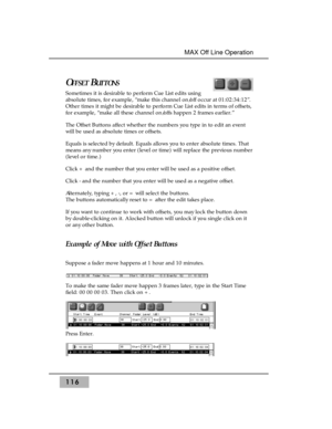 Page 126OFFSETBUTTONS
Sometimes it is desirable to perform Cue List edits using
absolute times, for example, “make this channel on/off occur at 01:02:34:12”.
Other times it might be desirable to perform Cue List edits in terms of offsets,
for example, “make all these channel on/offs happen 2 frames earlier.”
The Offset Buttons affect whether the numbers you type in to edit an event
will be used as absolute times or offsets.
Equals is selected by default. Equals allows you to enter absolute times. That
means any...