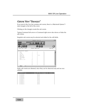 Page 134OUTLINEVIEW“TRIANGLES”
If an event in the Cue List contains sub events, there is a Macintosh System 7-
style triangle to the left of the event. 
Clicking on the triangle reveals the sub events. 
Typing Command left arrow or Command right arrow also shows or hides the
sub events.
Snapshot sub events may be selected and edited in the edit fields.
Fader sub events are dimmed, since they can be observed only and are non
editable.
124
MAX Off Line Operation  